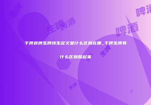 干啤鲜啤生啤纯生定义是什么区别在哪_干啤生啤有什么区别喝起来