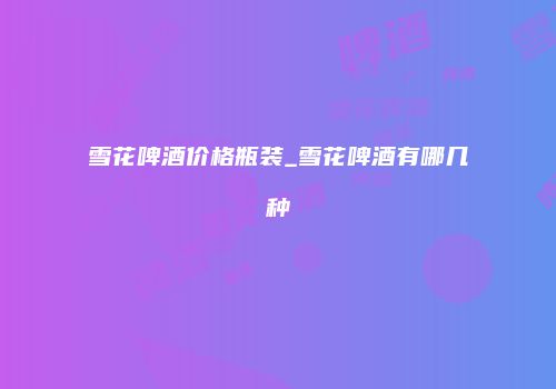 雪花啤酒价格瓶装_雪花啤酒有哪几种