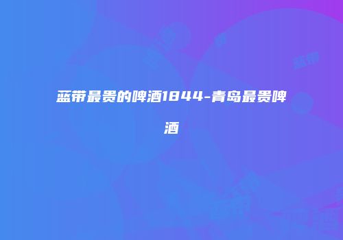 蓝带最贵的啤酒1844-青岛最贵啤酒