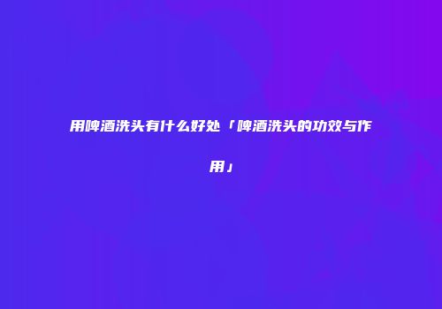 用啤酒洗头有什么好处「啤酒洗头的功效与作用」