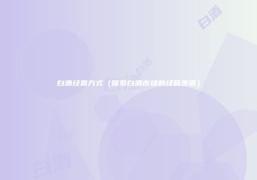 白酒经营方式（探索白酒市场的经营步骤）