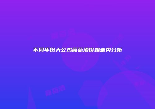 不同年份大公鸡葡萄酒价格走势分析