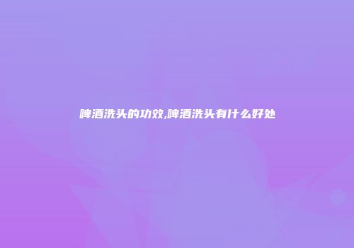啤酒洗头的功效,啤酒洗头有什么好处