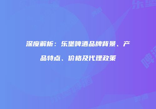 深度解析：乐堡啤酒品牌背景、产品特点、价格及代理政策