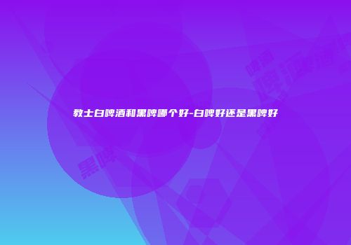 教士白啤酒和黑啤哪个好-白啤好还是黑啤好