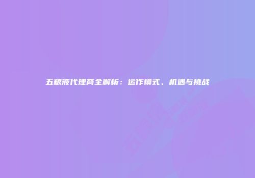 五粮液代理商全解析：运作模式、机遇与挑战