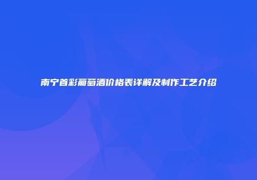 南宁首彩葡萄酒价格表详解及制作工艺介绍