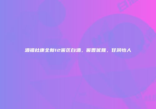 酒祖杜康全新12窖区白酒，窖香优雅，甘润怡人