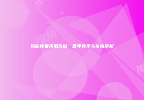 揭秘传世美酒价值：百年传承与价格解析