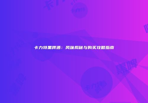 卡力特黑啤酒：风味揭秘与购买攻略指南