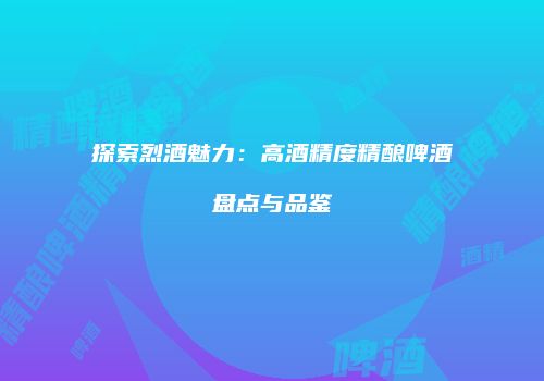 探索烈酒魅力：高酒精度精酿啤酒盘点与品鉴
