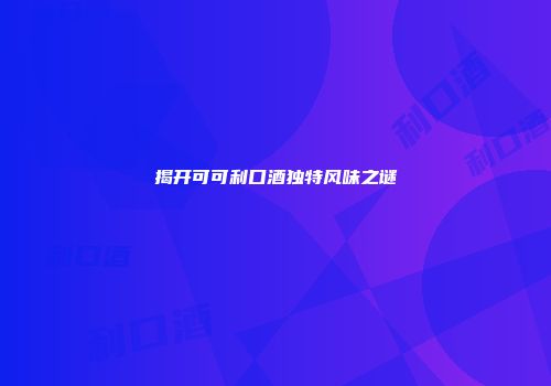 揭开可可利口酒独特风味之谜
