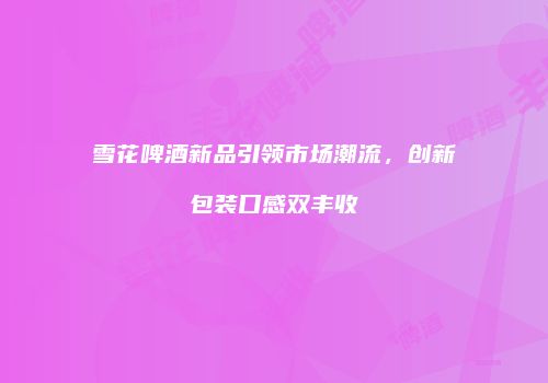 雪花啤酒新品引领市场潮流，创新包装口感双丰收