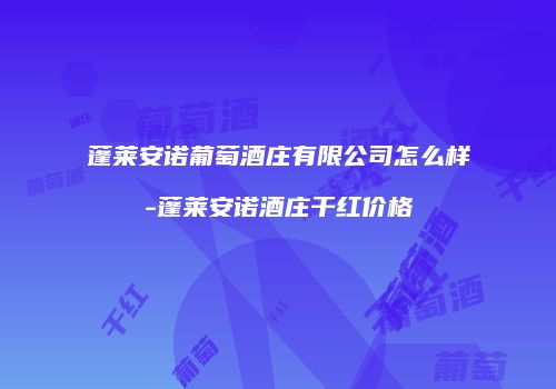 蓬莱安诺葡萄酒庄有限公司怎么样-蓬莱安诺酒庄干红价格