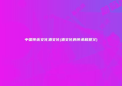 中国传统文化酒文化(酒文化的传承和意义)