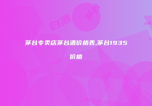 茅台专卖店茅台酒价格表,茅台1935价格
