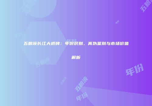五粮液长江大桥牌：年份识别、真伪鉴别与市场价值解析