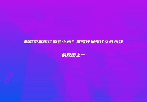 喝红茶再喝红酒会中毒？这或许是现代女性忧嫁的原因之一