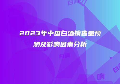 2023年中国白酒销售量预测及影响因素分析