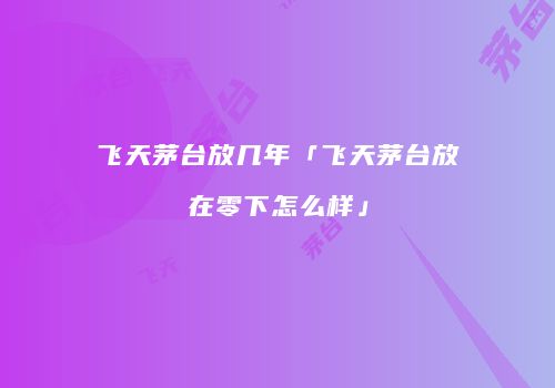 飞天茅台放几年「飞天茅台放在零下怎么样」