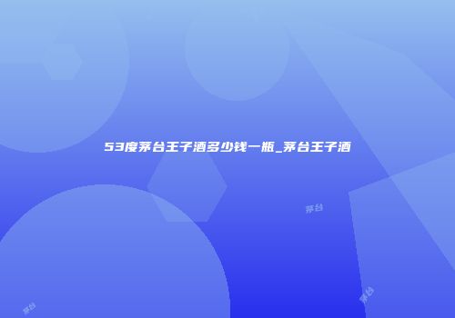 53度茅台王子酒多少钱一瓶_茅台王子酒