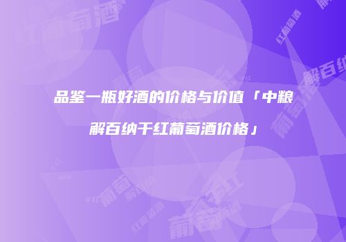 品鉴一瓶好酒的价格与价值「中粮解百纳干红葡萄酒价格」