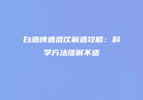 白酒啤酒混饮解酒攻略：科学方法缓解不适