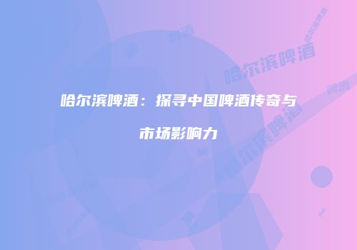 哈尔滨啤酒：探寻中国啤酒传奇与市场影响力