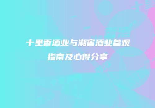 十里香酒业与湘窖酒业参观指南及心得分享