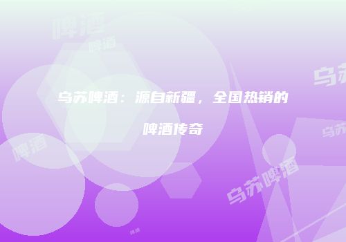 乌苏啤酒：源自新疆，全国热销的啤酒传奇