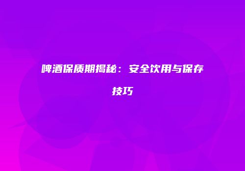 啤酒保质期揭秘：安全饮用与保存技巧