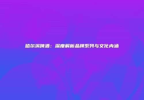 哈尔滨啤酒：深度解析品牌系列与文化内涵
