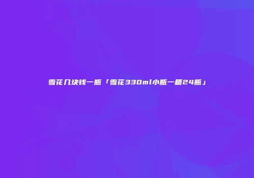 雪花几块钱一瓶「雪花330ml小瓶一箱24瓶」