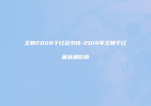 王朝2008干红多少钱-2014年王朝干红葡萄酒价格