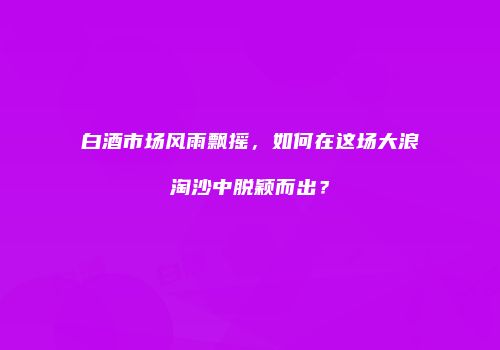 白酒市场风雨飘摇，如何在这场大浪淘沙中脱颖而出？