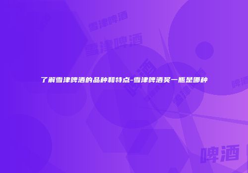 了解雪津啤酒的品种和特点-雪津啤酒奖一瓶是哪种