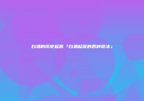 白酒的历史起源「白酒起源的四种说法」