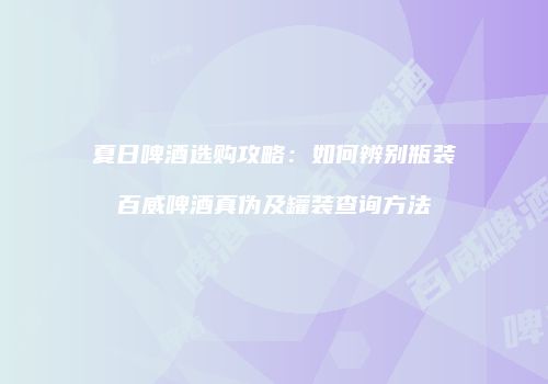 夏日啤酒选购攻略：如何辨别瓶装百威啤酒真伪及罐装查询方法