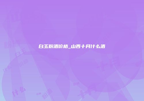 白玉粉酒价格_山西十月什么酒