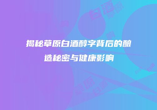揭秘草原白酒醇字背后的酿造秘密与健康影响