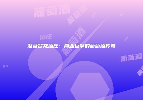 赵薇梦龙酒庄：商业巨擘的葡萄酒传奇
