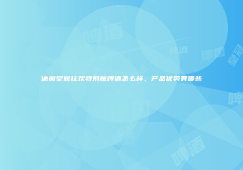 德国皇冠狂欢特别版啤酒怎么样，产品优势有哪些