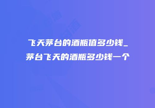 飞天茅台的酒瓶值多少钱_茅台飞天的酒瓶多少钱一个
