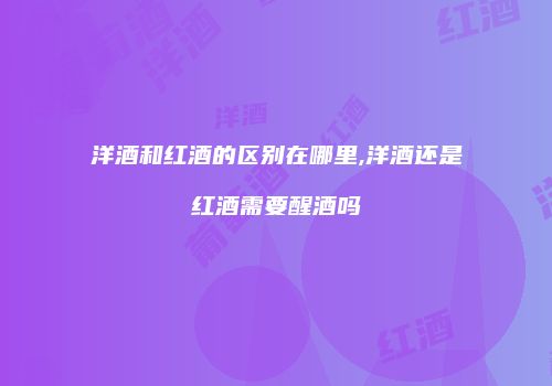 洋酒和红酒的区别在哪里,洋酒还是红酒需要醒酒吗