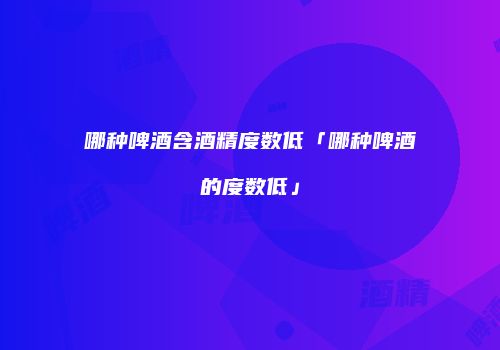 哪种啤酒含酒精度数低「哪种啤酒的度数低」