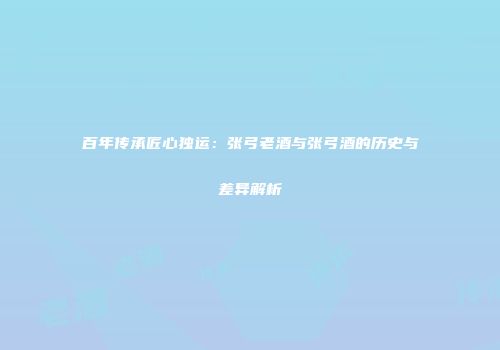百年传承匠心独运：张弓老酒与张弓酒的历史与差异解析