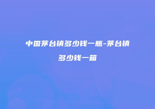 中国茅台镇多少钱一瓶-茅台镇多少钱一箱