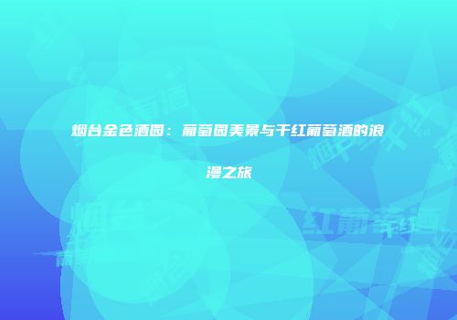 烟台金色酒园：葡萄园美景与干红葡萄酒的浪漫之旅