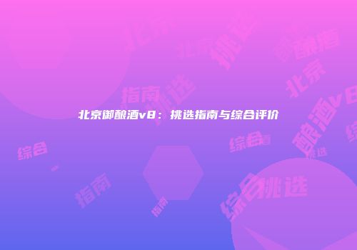 北京御酿酒v8：挑选指南与综合评价