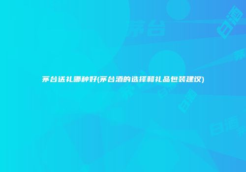 茅台送礼哪种好(茅台酒的选择和礼品包装建议)